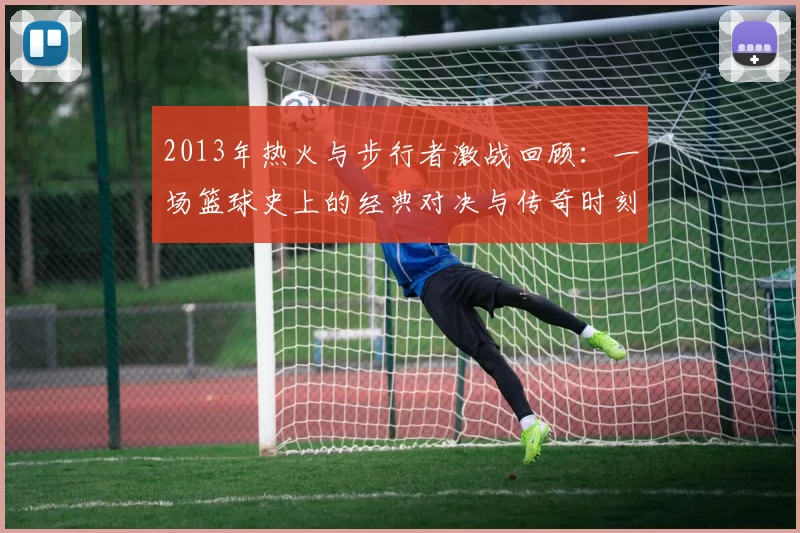 2013年热火与步行者激战回顾：一场篮球史上的经典对决与传奇时刻
