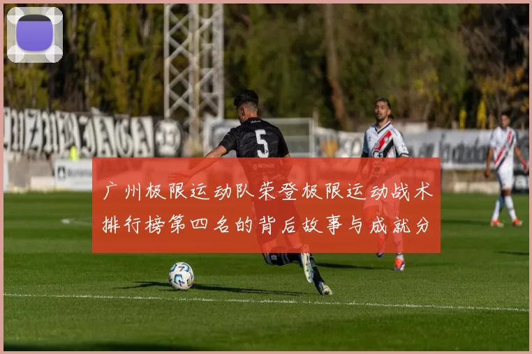 广州极限运动队荣登极限运动战术排行榜第四名的背后故事与成就分析MBA