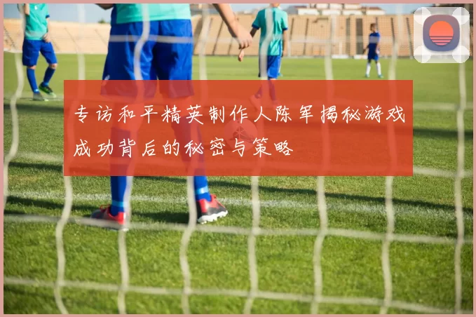 专访和平精英制作人陈军揭秘游戏成功背后的秘密与策略