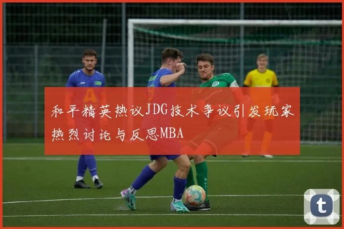 和平精英热议JDG技术争议引发玩家热烈讨论与反思MBA