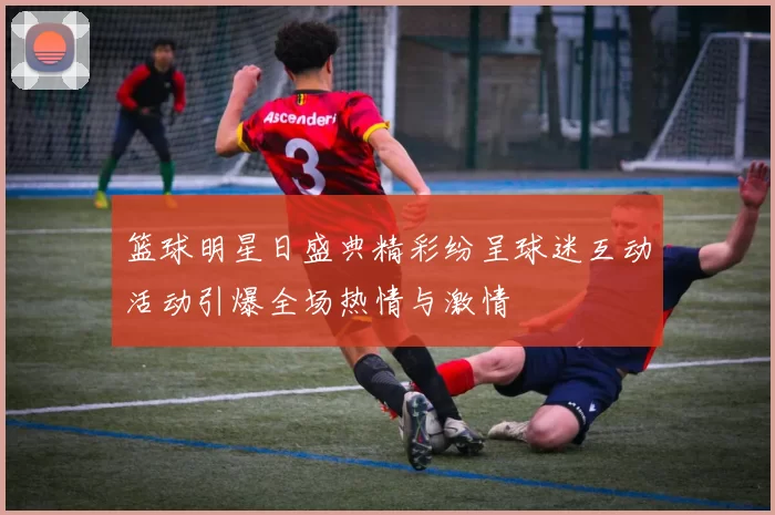 篮球明星日盛典精彩纷呈球迷互动活动引爆全场热情与激情