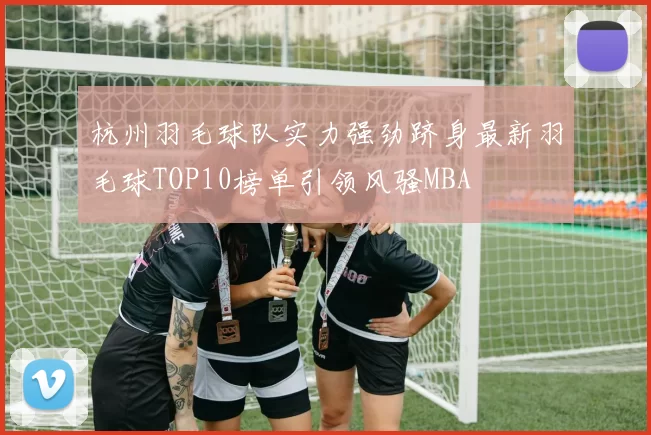 杭州羽毛球队实力强劲跻身最新羽毛球TOP10榜单引领风骚MBA