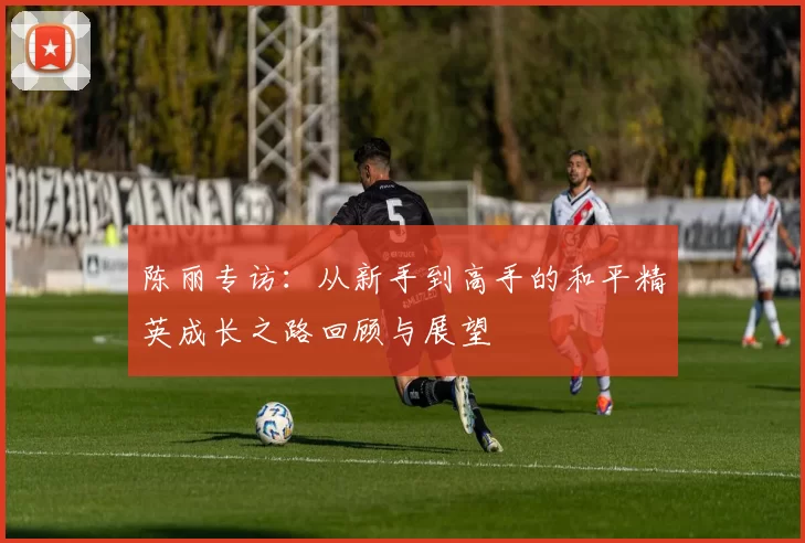 陈丽专访：从新手到高手的和平精英成长之路回顾与展望