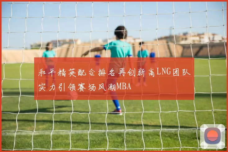 和平精英配合排名再创新高LNG团队实力引领赛场风潮MBA